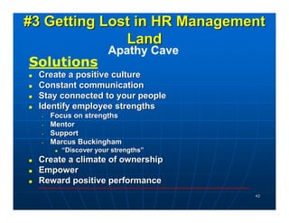 #3 Getting Lost in HR Management
              Land
                      Apathy Cave
Solutions
 Create a positive culture
 Constant communication
 Stay connected to your people
 Identify employee strengths
  •   Focus on strengths
  •   Mentor
  •   Support
  •   Marcus Buckingham
        “Discover your strengths”
 Create a climate of ownership
 Empower
 Reward positive performance
                                    42
 