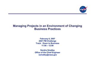 Managing Projects in an Environment of Changing
              Business Practices


                   February 6, 2007
                  2007 PM Challenge
               Track: Down to Business
                     11:00 – 12:00

                    Sandra Smalley
              Office of the Chief Engineer
                  ssmalley@nasa.gov
 