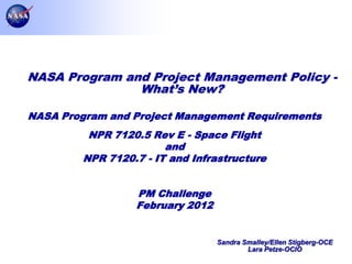 NASA Program and Project Management Policy -
               What’s New?

NASA Program and Project Management Requirements
          NPR 7120.5 Rev E - Space Flight
                        and
         NPR 7120.7 - IT and Infrastructure


                  PM Challenge
                  February 2012


                                  Sandra Smalley/Ellen Stigberg-OCE
                                          Lara Petze-OCIO
                                                                      Page 1
 