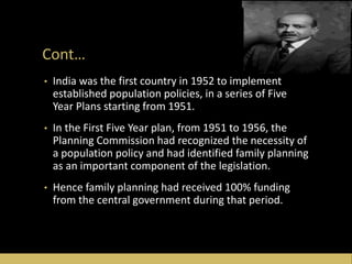 Cont…
• India was the first country in 1952 to implement
established population policies, in a series of Five
Year Plans starting from 1951.
• In the First Five Year plan, from 1951 to 1956, the
Planning Commission had recognized the necessity of
a population policy and had identified family planning
as an important component of the legislation.
• Hence family planning had received 100% funding
from the central government during that period.
 
