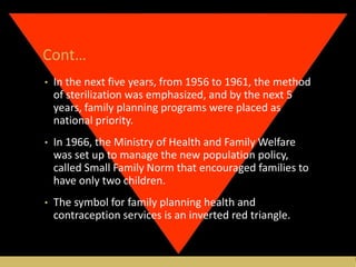 Cont…
• In the next five years, from 1956 to 1961, the method
of sterilization was emphasized, and by the next 5
years, family planning programs were placed as
national priority.
• In 1966, the Ministry of Health and Family Welfare
was set up to manage the new population policy,
called Small Family Norm that encouraged families to
have only two children.
• The symbol for family planning health and
contraception services is an inverted red triangle.
 