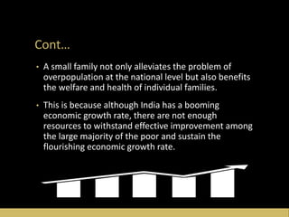 Cont…
• A small family not only alleviates the problem of
overpopulation at the national level but also benefits
the welfare and health of individual families.
• This is because although India has a booming
economic growth rate, there are not enough
resources to withstand effective improvement among
the large majority of the poor and sustain the
flourishing economic growth rate.
 