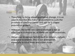 Cont…
• Therefore, to bring about qualitative change, it is an
urgent need for the Indian government to curb the
problem of overpopulation and opt for a slower
population growth.
• However, the birth rate control method is not as
effective as it should be, as there are no disincentives.
• Hence due to various factors such as religion, culture
and social-economic, this is not widespread,
especially in rural areas and urban slums.
 