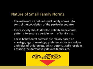 Nature of Small Family Norms
• The main motive behind small family norms is to
control the population of the particular country.
• Every society should develop definite behavioural
patterns to ensure a certain norm of family size.
• These behavioural patterns are mainly based on
marriage, age of marriage, preferences for sex, values
and roles of children etc. which automatically result in
ensuring the normatively desired family size.
 