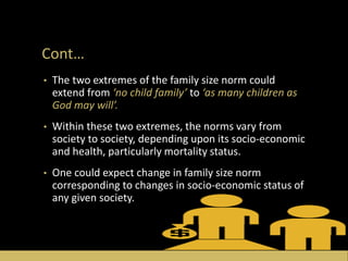 Cont…
• The two extremes of the family size norm could
extend from ‘no child family’ to ‘as many children as
God may will’.
• Within these two extremes, the norms vary from
society to society, depending upon its socio-economic
and health, particularly mortality status.
• One could expect change in family size norm
corresponding to changes in socio-economic status of
any given society.
 