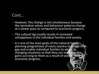 Cont…
• However, this change is not simultaneous because
the normative values and behaviour patterns change
at a slower pace as compared to economic progress.
• This cultural lag usually results in increased
unhappiness in the individual families and society.
• It is one of the main goals of the national family
planning programmes of every country to bridge this
gap and enable individual families to adjust to
changing situations so that they can maximise the
gains accruing to them as a result of overall socio-
economic progress.
 