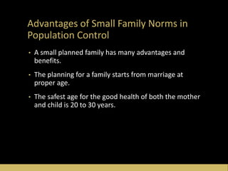 Advantages of Small Family Norms in
Population Control
• A small planned family has many advantages and
benefits.
• The planning for a family starts from marriage at
proper age.
• The safest age for the good health of both the mother
and child is 20 to 30 years.
 