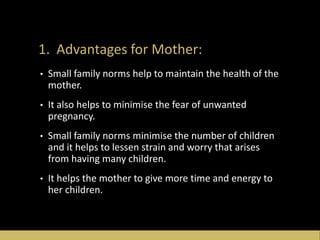 1. Advantages for Mother:
• Small family norms help to maintain the health of the
mother.
• It also helps to minimise the fear of unwanted
pregnancy.
• Small family norms minimise the number of children
and it helps to lessen strain and worry that arises
from having many children.
• It helps the mother to give more time and energy to
her children.
 