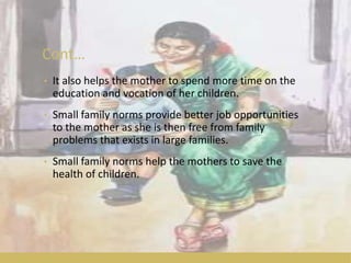 Cont…
• It also helps the mother to spend more time on the
education and vocation of her children.
• Small family norms provide better job opportunities
to the mother as she is then free from family
problems that exists in large families.
• Small family norms help the mothers to save the
health of children.
 