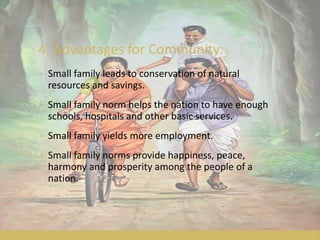 4. Advantages for Community:
• Small family leads to conservation of natural
resources and savings.
• Small family norm helps the nation to have enough
schools, hospitals and other basic services.
• Small family yields more employment.
• Small family norms provide happiness, peace,
harmony and prosperity among the people of a
nation.
 