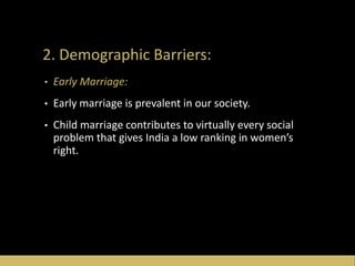 2. Demographic Barriers:
• Early Marriage:
• Early marriage is prevalent in our society.
• Child marriage contributes to virtually every social
problem that gives India a low ranking in women’s
right.
 
