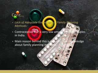 Cont…
• Lack of Adequate Knowledge of Family Planning
Methods:
• Contraceptive use is very low among married couples
in India.
• Main reason behind this is lack of proper knowledge
about family planning methods.
 
