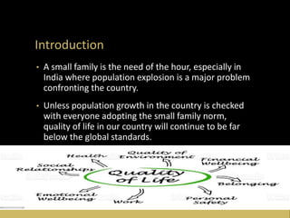 Introduction
• A small family is the need of the hour, especially in
India where population explosion is a major problem
confronting the country.
• Unless population growth in the country is checked
with everyone adopting the small family norm,
quality of life in our country will continue to be far
below the global standards.
 