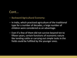 Cont…
• Backward Agricultural Economy:
• In India, which practised agriculture of the traditional
type for a number of decades, a large number of
children were considered as an advantage.
• Even if a few of them did not survive beyond ten to
fifteen years, certain functions of economic nature
like tending cattle or carrying out simple tasks in the
fields could be fulfilled by the younger ones.
 