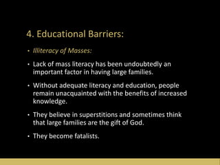 4. Educational Barriers:
• Illiteracy of Masses:
• Lack of mass literacy has been undoubtedly an
important factor in having large families.
• Without adequate literacy and education, people
remain unacquainted with the benefits of increased
knowledge.
• They believe in superstitions and sometimes think
that large families are the gift of God.
• They become fatalists.
 