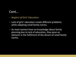 Cont…
• Neglect of Girls’ Education:
• Lack of girls’ education create different problems
while adopting small family norms.
• As most women have no knowledge about family
planning due to lack of education, they pose an
obstacle in the fulfilment of the dream of small family
norms.
 