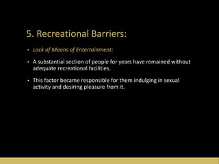 5. Recreational Barriers:
• Lack of Means of Entertainment:
• A substantial section of people for years have remained without
adequate recreational facilities.
• This factor became responsible for them indulging in sexual
activity and desiring pleasure from it.
 