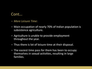 Cont…
• More Leisure Time:
• Main occupation of nearly 70% of Indian population is
subsistence agriculture.
• Agriculture is unable to provide employment
throughout the year.
• Thus there is lot of leisure time at their disposal.
• The easiest time pass for them has been to occupy
themselves in sexual activities, resulting in large
families.
 
