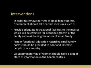 Interventions
• In order to remove barriers of small family norms,
Government should take certain measures such as:
• Provide adequate recreational facilities to the masses
which will be effective for economic growth of the
family and maintaining the norm of small family.
• Proper functional education regarding small family
norms should be provided to poor and illiterate
people of our country.
• Voluntary maternity of women should have a proper
place of information in the health centres.
 