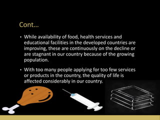 Cont…
• While availability of food, health services and
educational facilities in the developed countries are
improving, these are continuously on the decline or
are stagnant in our country because of the growing
population.
• With too many people applying for too few services
or products in the country, the quality of life is
affected considerably in our country.
 