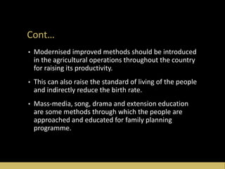Cont…
• Modernised improved methods should be introduced
in the agricultural operations throughout the country
for raising its productivity.
• This can also raise the standard of living of the people
and indirectly reduce the birth rate.
• Mass-media, song, drama and extension education
are some methods through which the people are
approached and educated for family planning
programme.
 