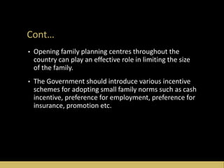 Cont…
• Opening family planning centres throughout the
country can play an effective role in limiting the size
of the family.
• The Government should introduce various incentive
schemes for adopting small family norms such as cash
incentive, preference for employment, preference for
insurance, promotion etc.
 