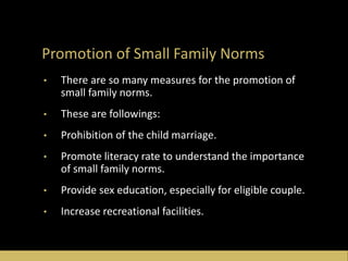 Promotion of Small Family Norms
• There are so many measures for the promotion of
small family norms.
• These are followings:
• Prohibition of the child marriage.
• Promote literacy rate to understand the importance
of small family norms.
• Provide sex education, especially for eligible couple.
• Increase recreational facilities.
 