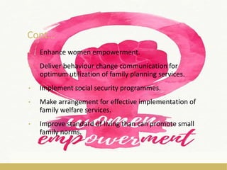 Cont…
• Enhance women empowerment.
• Deliver behaviour change communication for
optimum utilization of family planning services.
• Implement social security programmes.
• Make arrangement for effective implementation of
family welfare services.
• Improve standard of living than can promote small
family norms.
 