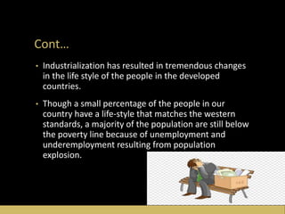 Cont…
• Industrialization has resulted in tremendous changes
in the life style of the people in the developed
countries.
• Though a small percentage of the people in our
country have a life-style that matches the western
standards, a majority of the population are still below
the poverty line because of unemployment and
underemployment resulting from population
explosion.
 
