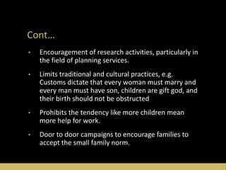 Cont…
• Encouragement of research activities, particularly in
the field of planning services.
• Limits traditional and cultural practices, e.g.
Customs dictate that every woman must marry and
every man must have son, children are gift god, and
their birth should not be obstructed
• Prohibits the tendency like more children mean
more help for work.
• Door to door campaigns to encourage families to
accept the small family norm.
 