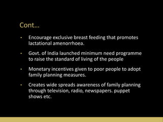 Cont…
• Encourage exclusive breast feeding that promotes
lactational amenorrhoea.
• Govt. of India launched minimum need programme
to raise the standard of living of the people
• Monetary incentives given to poor people to adopt
family planning measures.
• Creates wide spreads awareness of family planning
through television, radio, newspapers. puppet
shows etc.
 