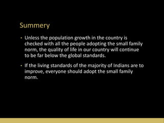 Summery
• Unless the population growth in the country is
checked with all the people adopting the small family
norm, the quality of life in our country will continue
to be far below the global standards.
• If the living standards of the majority of Indians are to
improve, everyone should adopt the small family
norm.
 
