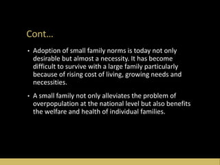 Cont…
• Adoption of small family norms is today not only
desirable but almost a necessity. It has become
difficult to survive with a large family particularly
because of rising cost of living, growing needs and
necessities.
• A small family not only alleviates the problem of
overpopulation at the national level but also benefits
the welfare and health of individual families.
 