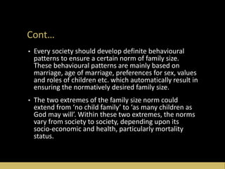 Cont…
• Every society should develop definite behavioural
patterns to ensure a certain norm of family size.
These behavioural patterns are mainly based on
marriage, age of marriage, preferences for sex, values
and roles of children etc. which automatically result in
ensuring the normatively desired family size.
• The two extremes of the family size norm could
extend from ‘no child family’ to ‘as many children as
God may will’. Within these two extremes, the norms
vary from society to society, depending upon its
socio-economic and health, particularly mortality
status.
 