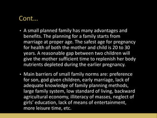 Cont…
• A small planned family has many advantages and
benefits. The planning for a family starts from
marriage at proper age. The safest age for pregnancy
for health of both the mother and child is 20 to 30
years. A reasonable gap between two children will
give the mother sufficient time to replenish her body
nutrients depleted during the earlier pregnancy.
• Main barriers of small family norms are: preference
for son, god given children, early marriage, lack of
adequate knowledge of family planning methods,
large family system, low standard of living, backward
agricultural economy, illiteracy of masses, neglect of
girls’ education, lack of means of entertainment,
more leisure time, etc.
 