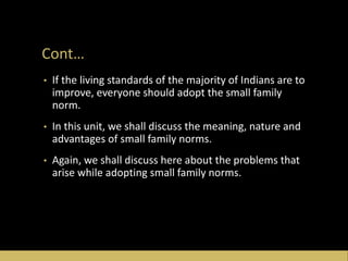 Cont…
• If the living standards of the majority of Indians are to
improve, everyone should adopt the small family
norm.
• In this unit, we shall discuss the meaning, nature and
advantages of small family norms.
• Again, we shall discuss here about the problems that
arise while adopting small family norms.
 