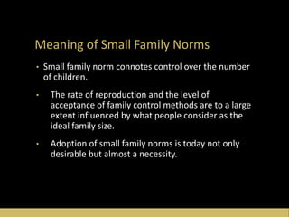 Meaning of Small Family Norms
• Small family norm connotes control over the number
of children.
• The rate of reproduction and the level of
acceptance of family control methods are to a large
extent influenced by what people consider as the
ideal family size.
• Adoption of small family norms is today not only
desirable but almost a necessity.
 