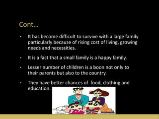 Cont…
• It has become difficult to survive with a large family
particularly because of rising cost of living, growing
needs and necessities.
• It is a fact that a small family is a happy family.
• Lesser number of children is a boon not only to
their parents but also to the country.
• They have better chances of food, clothing and
education.
 