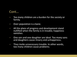 Cont…
• Too many children are a burden for the society or
family.
• Over-population is a bane.
• All the plans of progress and development stand
nullified when the family is in trouble; happiness
vanishes.
• One son and one daughter are ideal. Too many sons
and daughters cause misery and unhappiness.
• They invite unnecessary trouble. In other words,
too many children cause problems.
 
