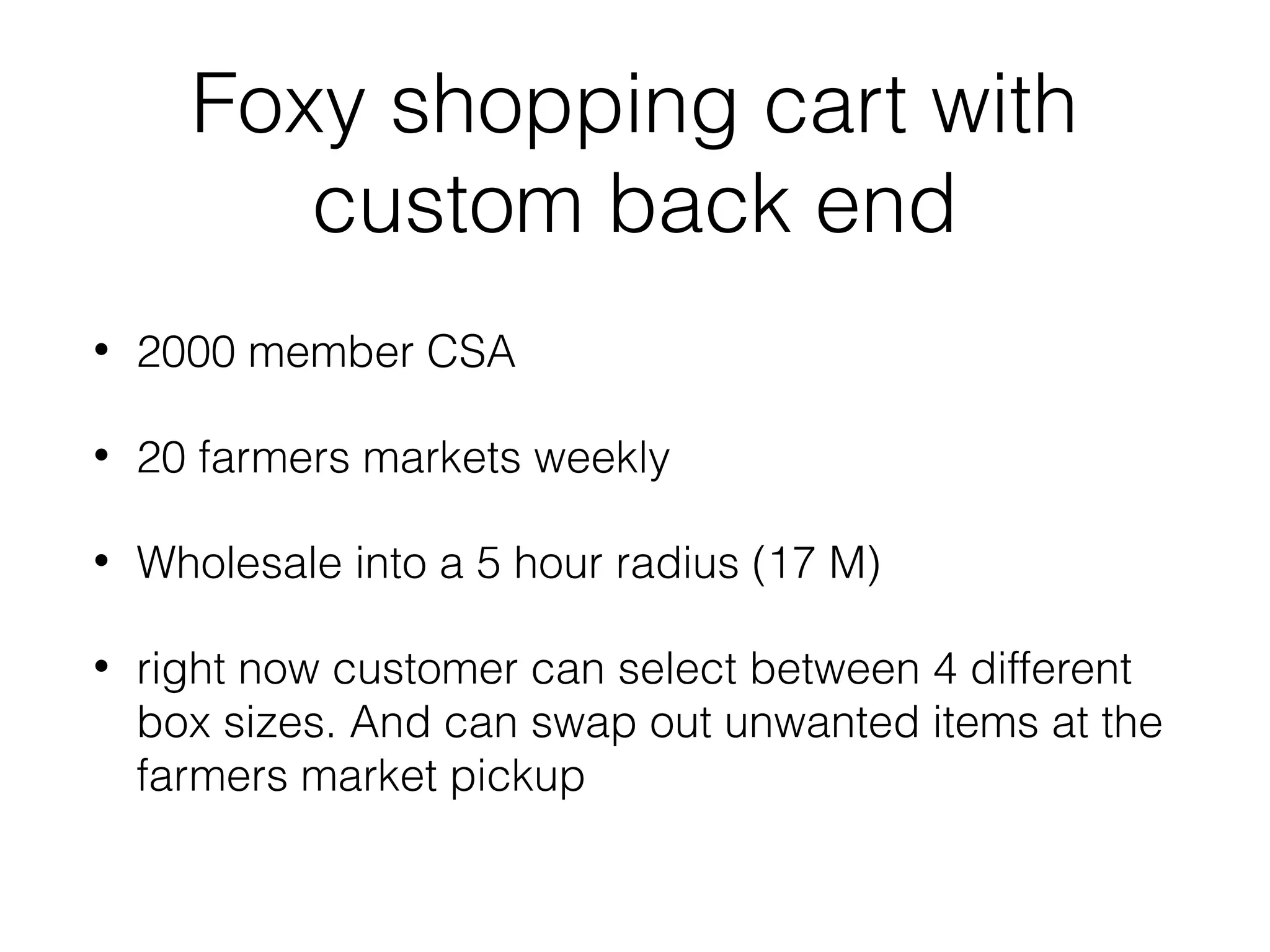 Foxy shopping cart with
custom back end
•

2000 member CSA

•

20 farmers markets weekly

•

Wholesale into a 5 hour radius (17 M)

•

right now customer can select between 4 different
box sizes. And can swap out unwanted items at the
farmers market pickup

 