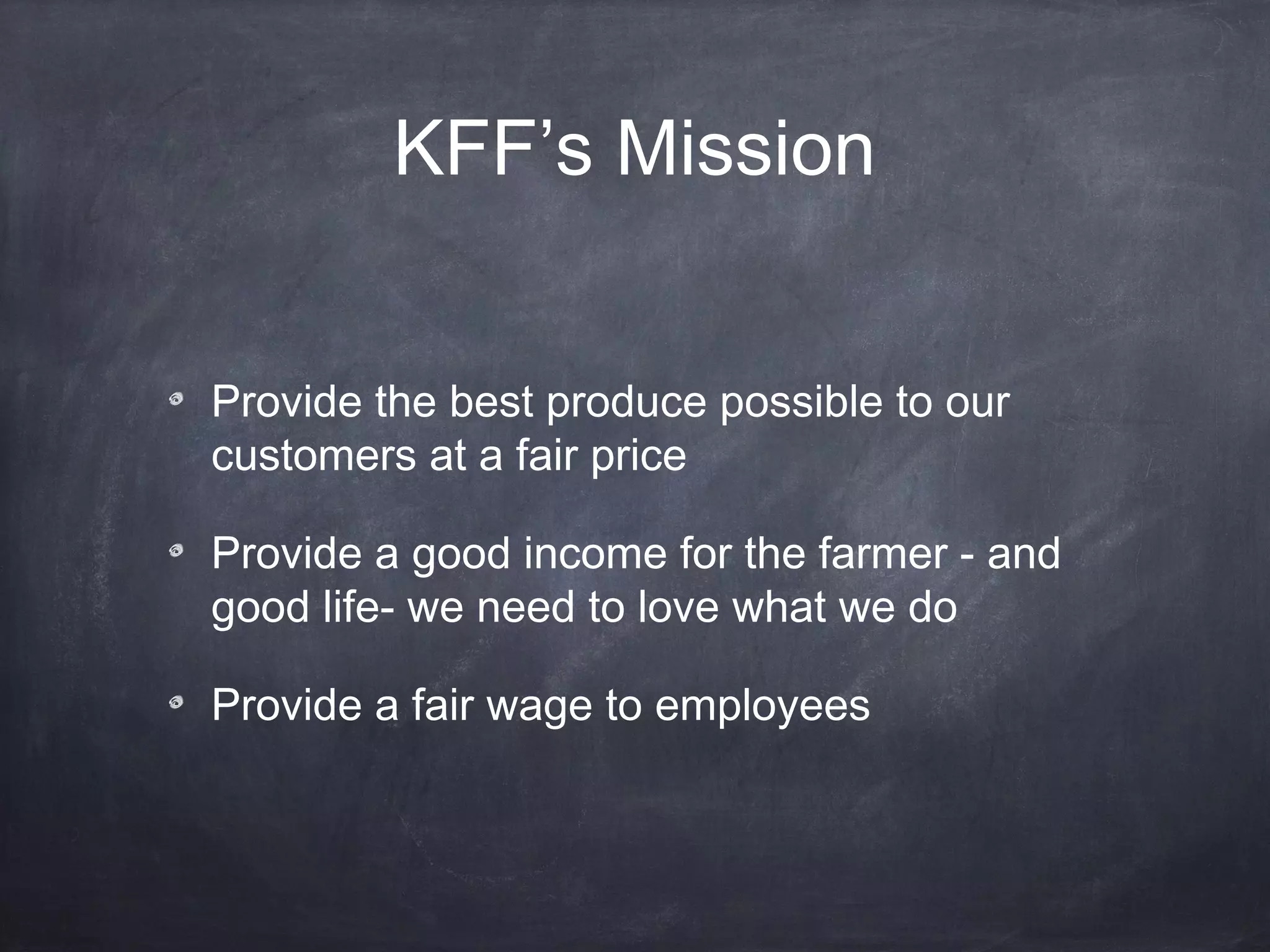 KFF’s Mission
Provide the best produce possible to our
customers at a fair price
Provide a good income for the farmer - and
good life- we need to love what we do
Provide a fair wage to employees

 