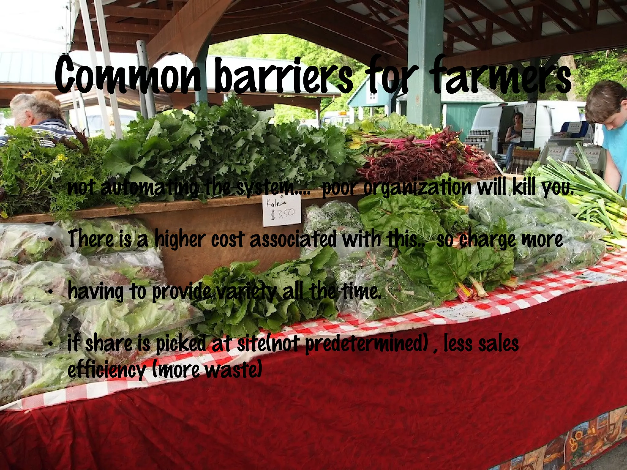 Common barriers for farmers
•

not automating the system…. poor organization will kill you.

•

There is a higher cost associated with this.. so charge more

•

having to provide variety all the time.

•

if share is picked at site(not predetermined) , less sales
efficiency (more waste)

 