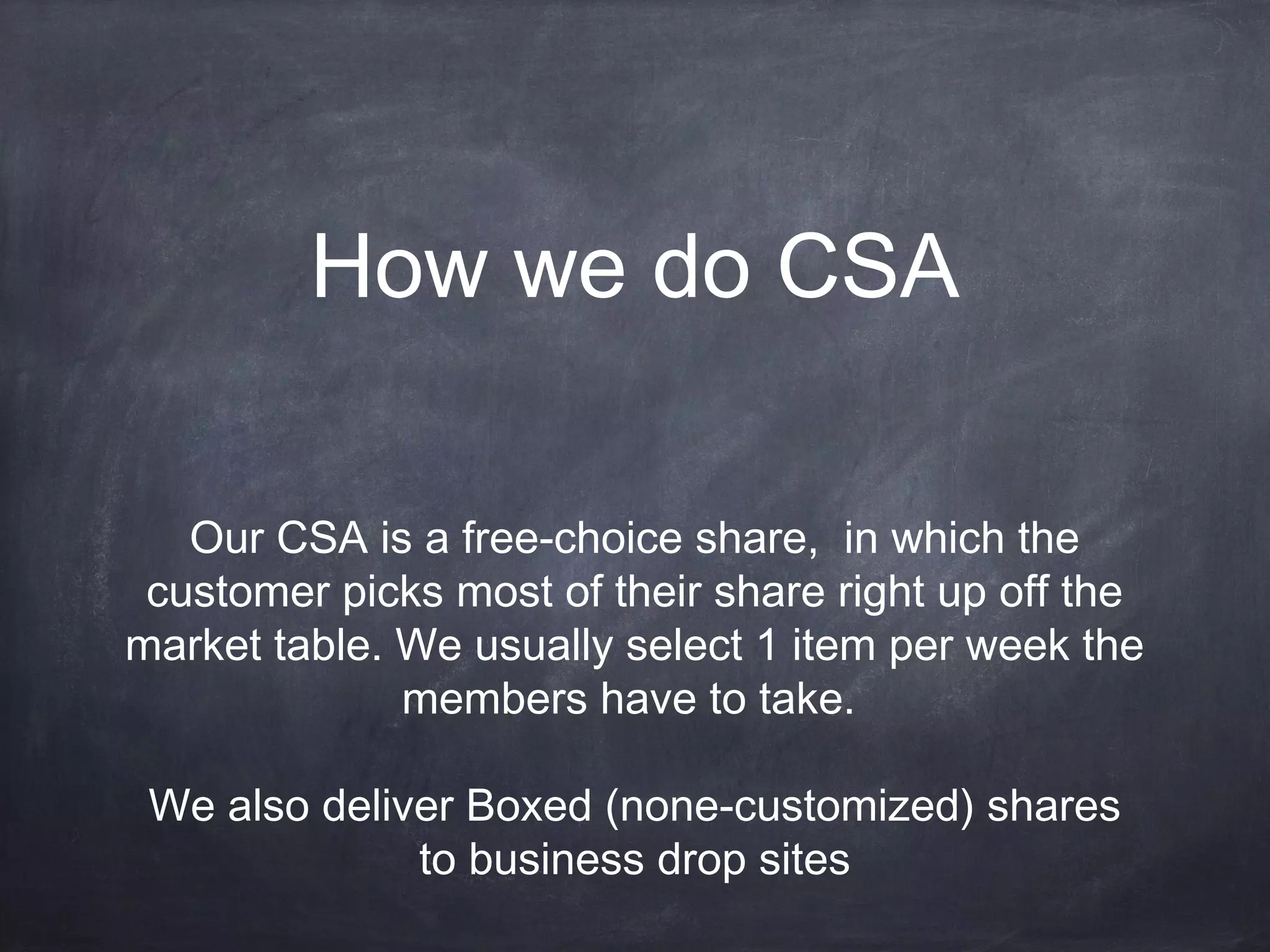 How we do CSA
Our CSA is a free-choice share, in which the
customer picks most of their share right up off the
market table. We usually select 1 item per week the
members have to take.
We also deliver Boxed (none-customized) shares
to business drop sites

 