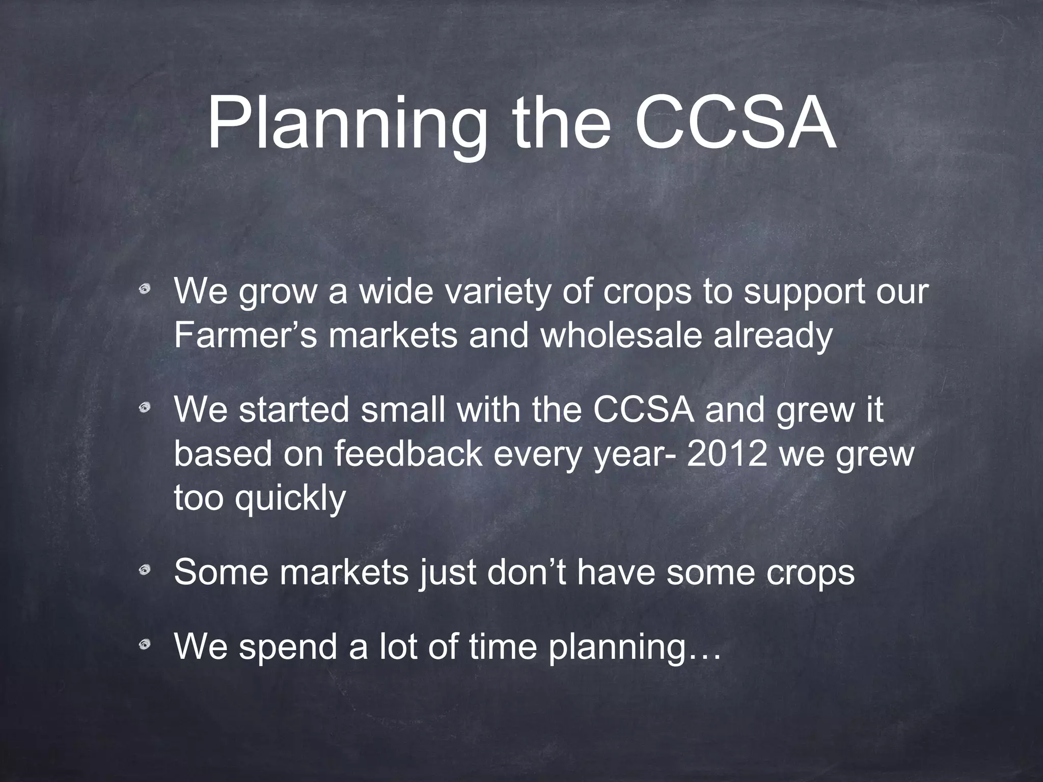 Planning the CCSA
We grow a wide variety of crops to support our
Farmer’s markets and wholesale already
We started small with the CCSA and grew it
based on feedback every year- 2012 we grew
too quickly
Some markets just don’t have some crops
We spend a lot of time planning…

 