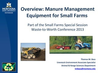 Overview: Manure Management
Equipment for Small Farms
Part of the Small Farms Special Session
Waste-to-Worth Conference 2013
Thomas M. Bass
Livestock Environment Associate Specialist
Animal & Range Sciences Department
tmbass@montana.edu
 