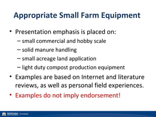 Appropriate Small Farm Equipment
• Presentation emphasis is placed on:
– small commercial and hobby scale
– solid manure handling
– small acreage land application
– light duty compost production equipment
• Examples are based on Internet and literature
reviews, as well as personal field experiences.
• Examples do not imply endorsement!
 