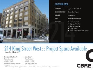 FOR SUBLEASE
                                                                            FLOOR/AREA           Approximately 800 SF

                                                                            GROSS MONTHLY RENT   Please Call Agent

                                                                            AVAILABLE            Immediately




                                                                 214
                                                                            TERM                 Short-term availability

                                                                            HIGHLIGHTS            Newly built out
                                                                                                  High e finishes
                                                                                                        end
                                                                                                  Shared reception
                                                                                                  Open area
                                                                                                  Great option for project space




214 King Street West :: Project Space Available
Toronto, Ontario
Brendan J. Sullivan*           Jim Doty*
Sales Associate                Vice President
416 847 3262                   416 847 3230
brendan.sullivan@cbre.com      jim.doty@cbre.com
*Sales Representative

CBRE Limited | 145 King Street West | Suite 600 | Toronto, ON M5H 1J8 | www.cbre.ca
 