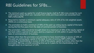 RBI Guidelines for SFBs….
 The minimum paid-up capital for small finance banks shall be ₹ 200 crore, except for such
small finance banks which are transited from UCBs and those which are converted from
NBFC/MFI/LAB/PB.
 Required to maintain a minimum capital adequacy ratio of 15% of its risk weighted assets
(RWA) on a continuous basis.
 The promoters to hold a minimum of 40% of the paid-up voting equity capital of the bank
during the first five years from the date of commencement of business.
 The promoters’ stake should be brought down to a maximum of 30% of the equity capital of
the bank within a period of 10 years, and to a maximum of 15% within 15 years from the
date of commencement of business.
 Entities other than the promoters not permitted to have shareholding in excess of 10% of
the paid-up voting equity capital of the bank. In case of existing NBFCs/MFIs/LABs
converting, if shareholding in excess of 10% of the equity capital by entities other than the
promoters, RBI may consider providing time up to 3 years for the shareholding to be
brought down to a maximum of 10%.
 