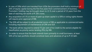  In case of SFBs which are transited from UCBs the promoters shall hold a minimum of
26% of equity capital during the first five years from commencement of business.
Promoters’ holding may be brought down to 15 % over a period of 15 years from the
date of reaching net worth of ₹ 200 crores.
 Any acquisition of 5 % or more of paid-up share capital in a SFB or voting rights therein
will require prior approval of RBI.
 The SFB will be subject to all prudential norms of RBI as applicable to commercial banks
including requirement of maintenance of CRR and SLR.
 The bank will be required to extend 75 per cent of its Credit to the sectors eligible for
classification as priority sector lending (PSL) by RBI.
 In order to ensure that the bank extends loans primarily to small borrowers, at least
50% of its loan portfolio should constitute loans and advances of up to ₹ 25 lakh.
 