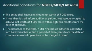 Additional conditions for NBFCs/MFIs/LABs/PBs
 The entity shall have a minimum net worth of ₹ 200 crore.
 If not, then it shall infuse additional paid-up voting equity capital to
achieve net worth of ₹ 200 crore within eighteen months from the
date of approval.
 The branches of the NBFC / MFI / PB should either be converted
into bank branches within a period of three years from the date of
commencement of operations or be merged / closed.
 
